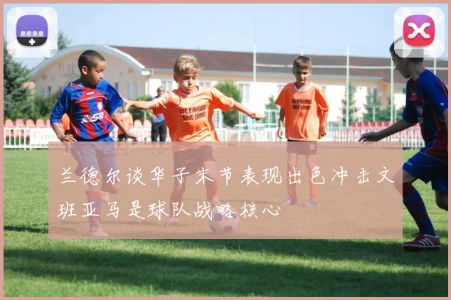 兰德尔谈华子末节表现出色冲击文班亚马是球队战略核心