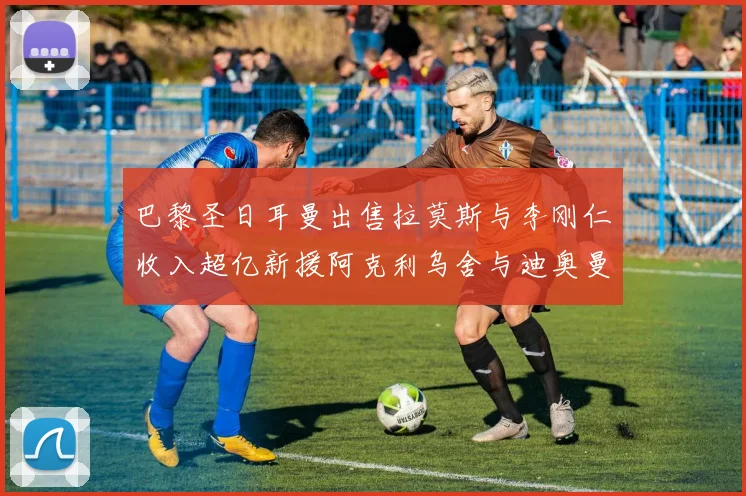 巴黎圣日耳曼出售拉莫斯与李刚仁收入超亿新援阿克利乌舍与迪奥曼德即将加盟