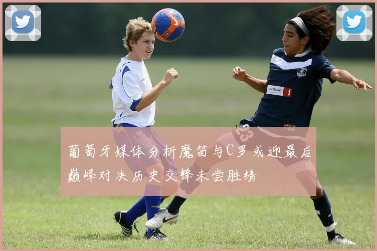 葡萄牙媒体分析魔笛与C罗或迎最后巅峰对决历史交锋未尝胜绩