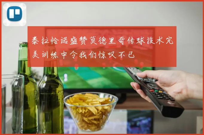 泰拉恰诺盛赞莫德里奇传球技术完美训练中令我们惊叹不已