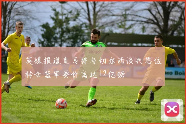 英媒报道皇马将与切尔西谈判恩佐转会蓝军要价高达12亿镑