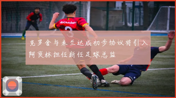 克罗舍与米兰达成初步协议将引入阿莫林担任新任足球总监