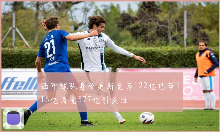 西甲球队身价更新皇马122亿巴萨116亿马竞577亿引关注