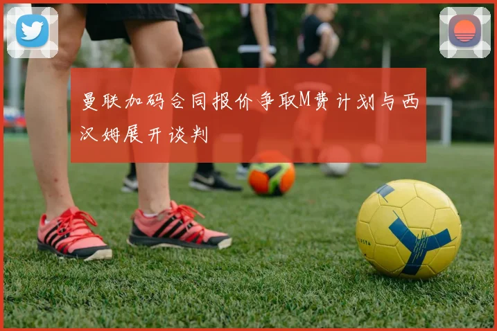 曼联加码合同报价争取M费计划与西汉姆展开谈判
