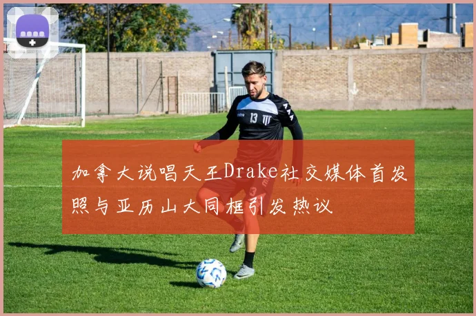 加拿大说唱天王Drake社交媒体首发照与亚历山大同框引发热议