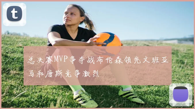 总决赛MVP争夺战布伦森领先文班亚马和唐斯竞争激烈