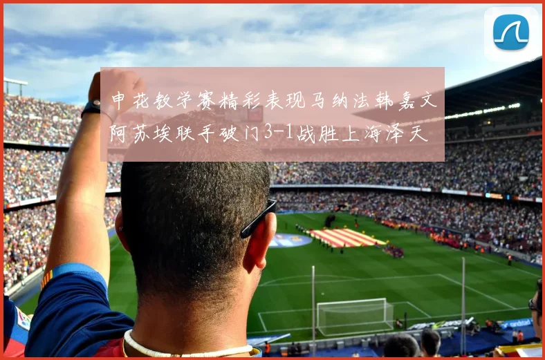 申花教学赛精彩表现马纳法韩嘉文阿苏埃联手破门3-1战胜上海泽天
