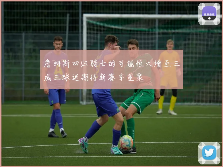 詹姆斯回归骑士的可能性大增至三成三球迷期待新赛季重聚