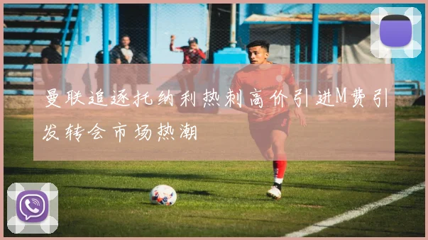 曼联追逐托纳利热刺高价引进M费引发转会市场热潮