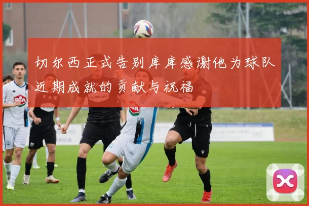 切尔西正式告别库库感谢他为球队近期成就的贡献与祝福